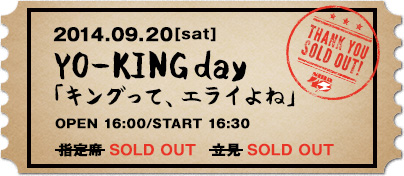 2014.09.20[sat] YO-KING day 「キングって、エライよね」 OPEN 16:00/START 16:30 指定席 5,940円（税込） 立見　5,400円（税込）